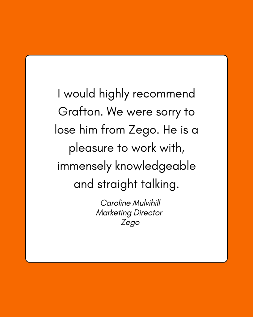 A testimonial reading: I would highly recommend Grafton. We were sorry to lose him from Zego. He is a pleasure to work with, immensely knowledgeable and straight talking. Caroline Mulvihill, Marketing Director, Zego
