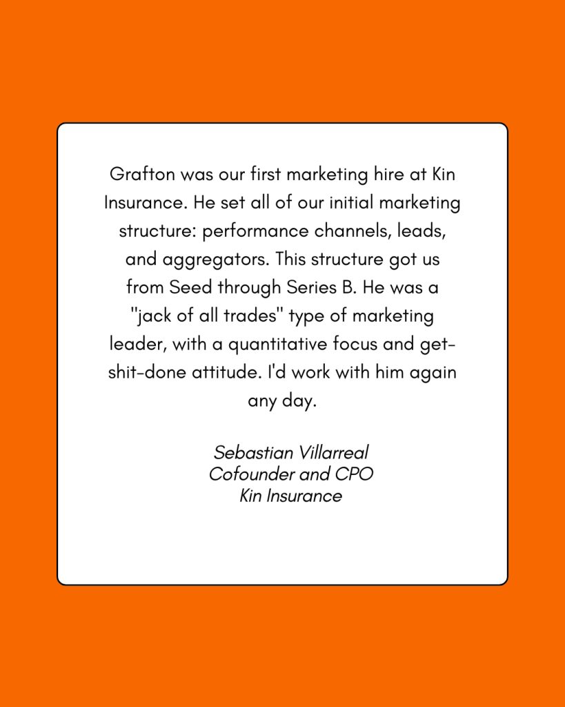 A testimonial reading: Grafton was our first marketing hire at Kin Insurance. He set all of our initial marketing structure: performance channels, leads, and aggregators. This structure got us from Seed through Series B. He was a "jack of all trades" type of marketing leader, with a quantitative focus and a get-shit-done attitude. I'd work with him again any day. -Sebastian Villarreal, Cofounder and CPO, Kin Insurance