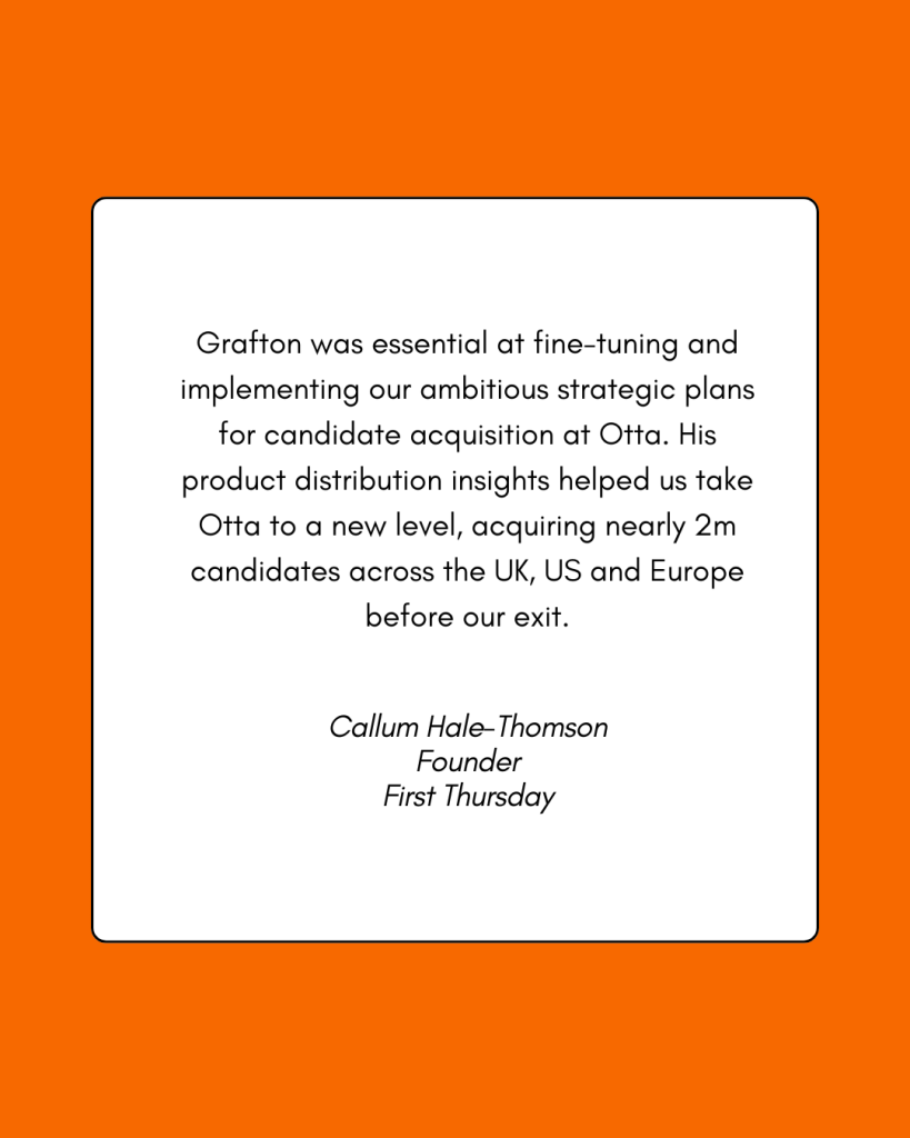 A testimonial reading: Grafton was essential at fine-tuning and implementing our ambitious strategic plans for candidate acquisition at Otta. His product distribution insights helps us take Otta to a new level, acquiring nearly 2m candidates across the UK, US, and Europe before our exit. -Callum Hale-Thomson, Founder, First Thursday